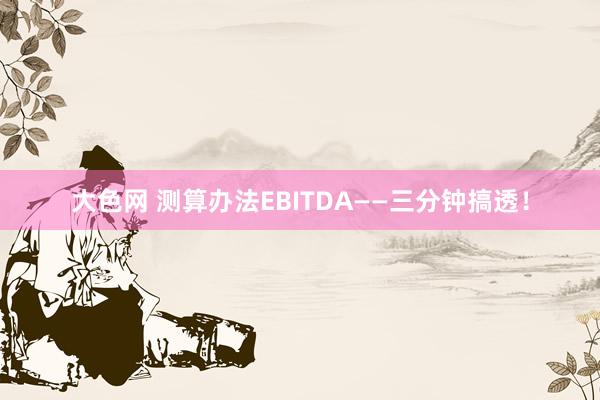 大色网 测算办法EBITDA——三分钟搞透！