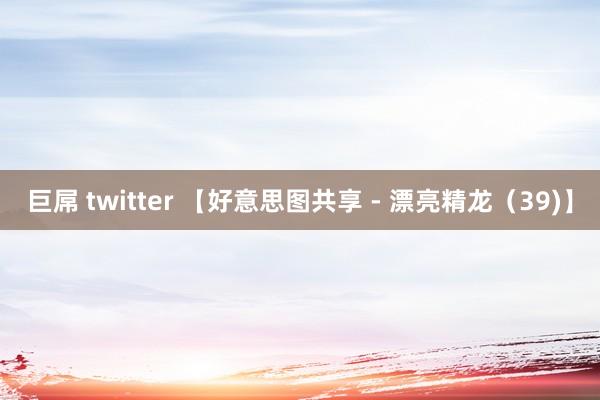 巨屌 twitter 【好意思图共享 - 漂亮精龙（39)】