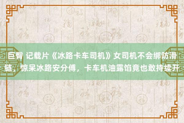 巨臀 记载片《冰路卡车司机》女司机不会绑防滑链，惊呆冰路安分傅，卡车机油露馅竟也敢持续开