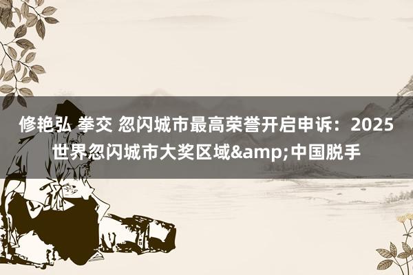 修艳弘 拳交 忽闪城市最高荣誉开启申诉：2025世界忽闪城市大奖区域&中国脱手